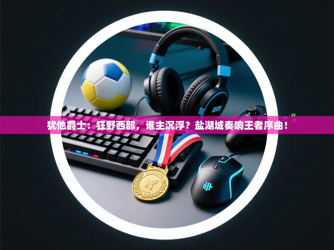 犹他爵士：狂野西部，谁主沉浮？盐湖城奏响王者序曲！  第1张