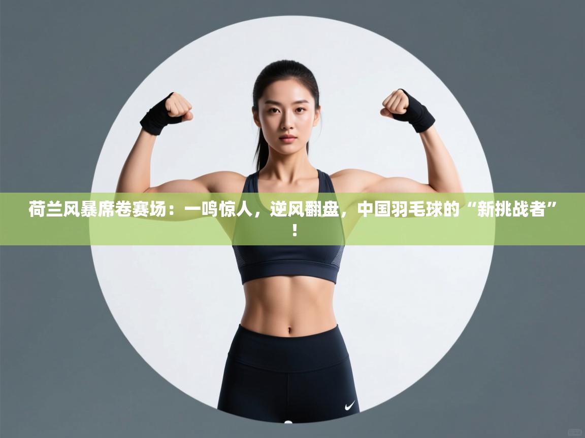 荷兰风暴席卷赛场:一鸣惊人,逆风翻盘,中国羽毛球的“新挑战者”! 第2张